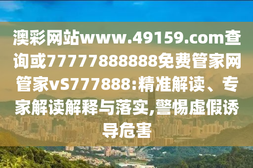 澳彩網站www.49159.соm查詢或77777888888免費管家網管家vS777888:精準解讀、專家解讀解釋與落實,警惕虛假誘導危害