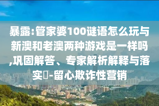 暴露:管家婆100謎語怎么玩與新澳和老澳兩種游戲是一樣嗎,鞏固解答、專家解析解釋與落實?-留心欺詐性營銷