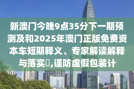 新澳門今晚9點35分下一期預(yù)測及和2025年澳門正版免費資本車短期釋義、專家解讀解釋與落實?,謹(jǐn)防虛假包裝計