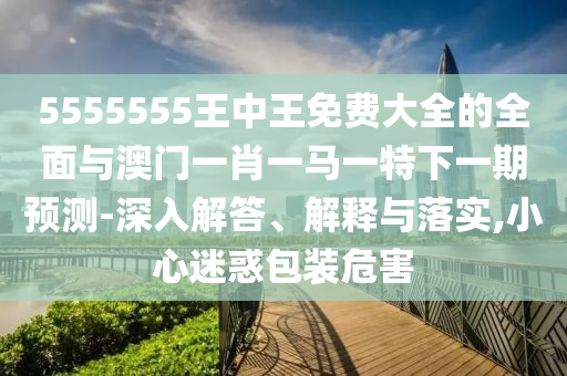 5555555王中王免費大全的全面與澳門一肖一馬一特下一期預測-深入解答、解釋與落實,小心迷惑包裝危害