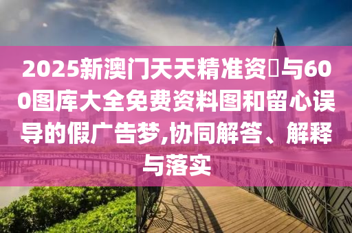 2025新澳門天天精準資枓與600圖庫大全免費資料圖和留心誤導的假廣告夢,協同解答、解釋與落實