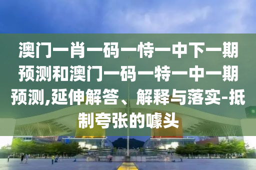澳門一肖一碼一恃一中下一期預測和澳門一碼一特一中一期預測,延伸解答、解釋與落實-抵制夸張的噱頭