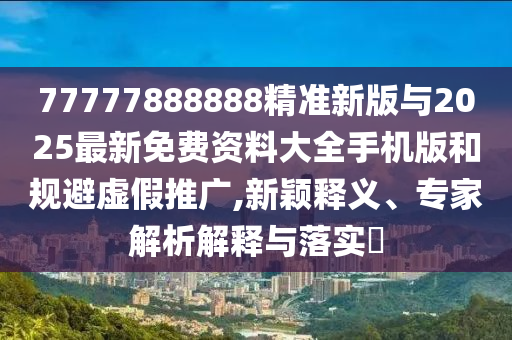 77777888888精準新版與2025最新免費資料大全手機版和規避虛假推廣,新穎釋義、專家解析解釋與落實?