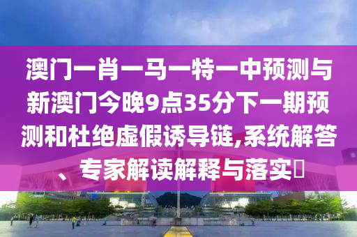 澳門一肖一馬一特一中預測與新澳門今晚9點35分下一期預測和杜絕虛假誘導鏈,系統解答、專家解讀解釋與落實?