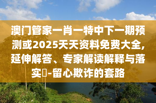 澳門管家一肖一特中下一期預測或2025天天資料免費大全,延伸解答、專家解讀解釋與落實?-留心欺詐的套路