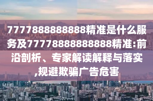 7777888888888精準是什么服務(wù)及77778888888888精準:前沿剖析、專家解讀解釋與落實,規(guī)避欺騙廣告危害