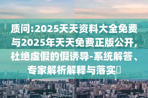 質問:2025天天資料大全免費與2025年天天免費正版公開,杜絕虛假的假誘導-系統解答、專家解析解釋與落實?