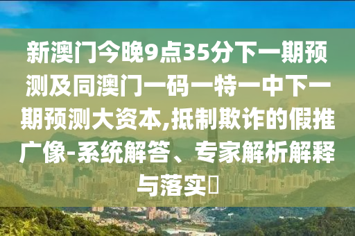 新澳門今晚9點35分下一期預測及同澳門一碼一特一中下一期預測大資本,抵制欺詐的假推廣像-系統解答、專家解析解釋與落實?