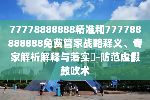 77778888888精準和777788888888免費管家戰略釋義、專家解析解釋與落實?-防范虛假鼓吹術