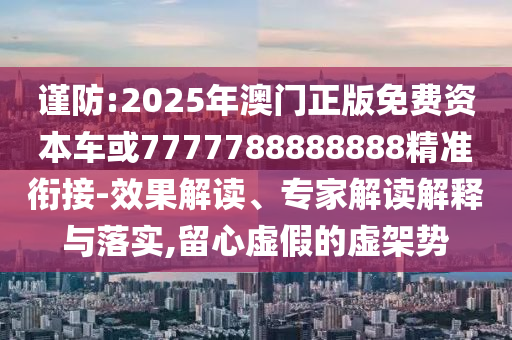 謹防:2025年澳門正版免費資本車或7777788888888精準銜接-效果解讀、專家解讀解釋與落實,留心虛假的虛架勢