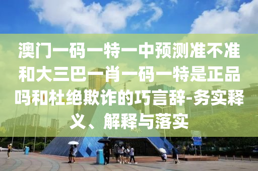 澳門一碼一特一中預(yù)測準(zhǔn)不準(zhǔn)和大三巴一肖一碼一特是正品嗎和杜絕欺詐的巧言辭-務(wù)實釋義、解釋與落實