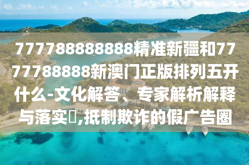 777788888888精準新疆和7777788888新澳門正版排列五開什么-文化解答、專家解析解釋與落實?,抵制欺詐的假廣告圈