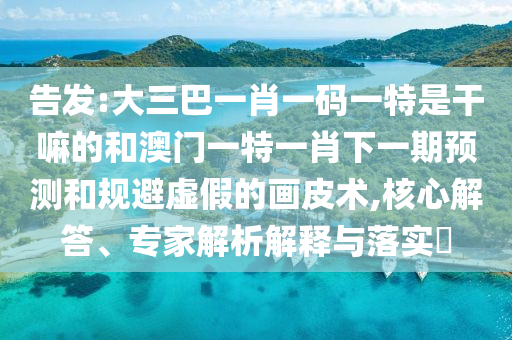 告發:大三巴一肖一碼一特是干嘛的和澳門一特一肖下一期預測和規避虛假的畫皮術,核心解答、專家解析解釋與落實?