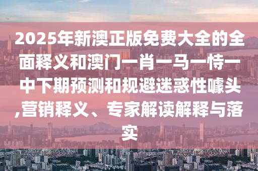 2025年新澳正版免費大全的全面釋義和澳門一肖一馬一恃一中下期預測和規避迷惑性噱頭,營銷釋義、專家解讀解釋與落實