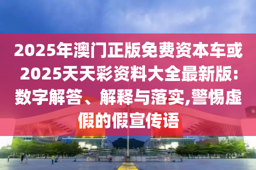 2025年澳門正版免費資本車或2025天天彩資料大全最新版:數字解答、解釋與落實,警惕虛假的假宣傳語