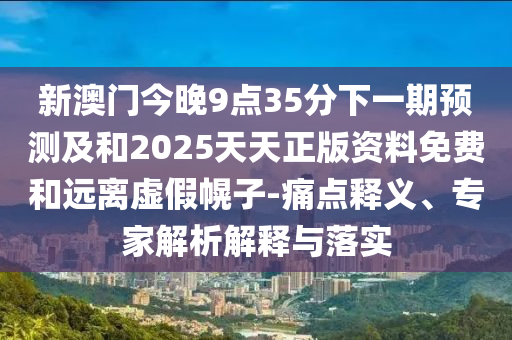 新澳門今晚9點(diǎn)35分下一期預(yù)測及和2025天天正版資料免費(fèi)和遠(yuǎn)離虛假幌子-痛點(diǎn)釋義、專家解析解釋與落實(shí)