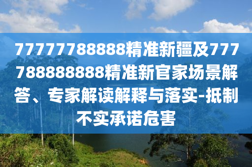 77777788888精準(zhǔn)新疆及777788888888精準(zhǔn)新官家場(chǎng)景解答、專(zhuān)家解讀解釋與落實(shí)-抵制不實(shí)承諾危害