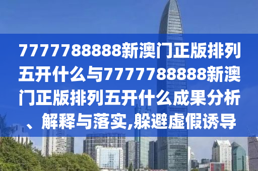 7777788888新澳門正版排列五開什么與7777788888新澳門正版排列五開什么成果分析、解釋與落實,躲避虛假誘導
