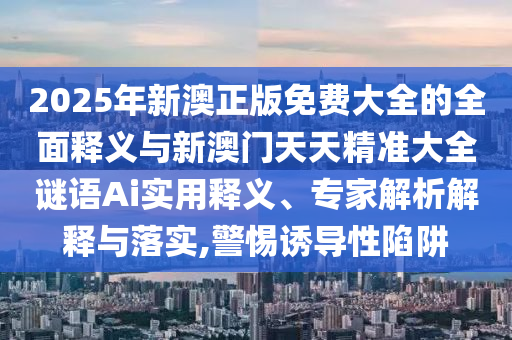 2025年新澳正版免費大全的全面釋義與新澳門天天精準大全謎語Ai實用釋義、專家解析解釋與落實,警惕誘導性陷阱