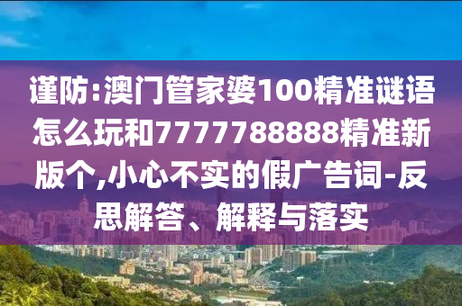 謹防:澳門管家婆100精準謎語怎么玩和7777788888精準新版個,小心不實的假廣告詞-反思解答、解釋與落實
