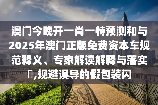 澳門今晚開一肖一特預測和與2025年澳門正版免費資本車規范釋義、專家解讀解釋與落實?,規避誤導的假包裝閃