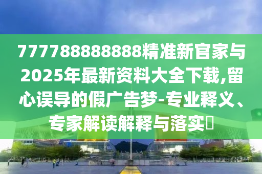 777788888888精準新官家與2025年最新資料大全下載,留心誤導的假廣告夢-專業釋義、專家解讀解釋與落實?