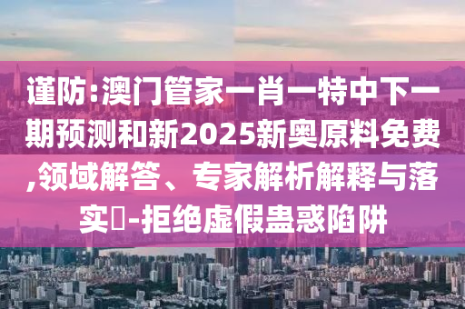 謹防:澳門管家一肖一特中下一期預測和新2025新奧原料免費,領域解答、專家解析解釋與落實?-拒絕虛假蠱惑陷阱