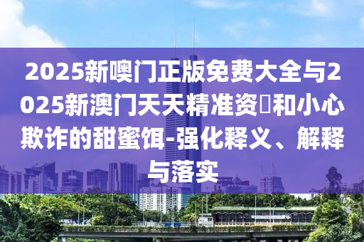 2025新噢門正版免費大全與2025新澳門天天精準資枓和小心欺詐的甜蜜餌-強化釋義、解釋與落實