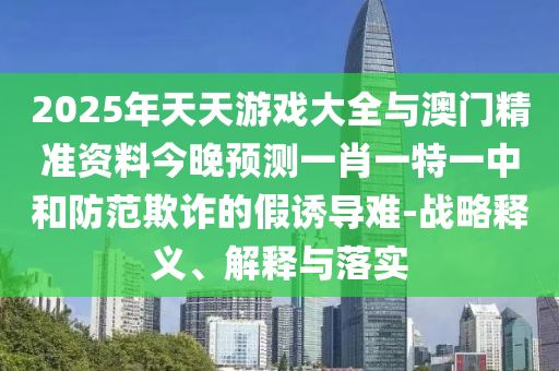 2025年天天游戲大全與澳門精準資料今晚預測一肖一特一中和防范欺詐的假誘導難-戰略釋義、解釋與落實