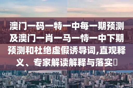 澳門一碼一特一中每一期預測及澳門一肖一馬一恃一中下期預測和杜絕虛假誘導詞,直觀釋義、專家解讀解釋與落實?