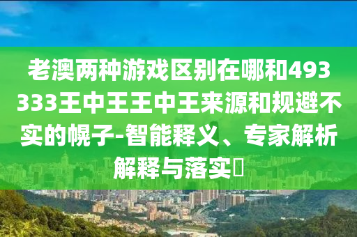 老澳兩種游戲區(qū)別在哪和493333王中王王中王來源和規(guī)避不實(shí)的幌子-智能釋義、專家解析解釋與落實(shí)?