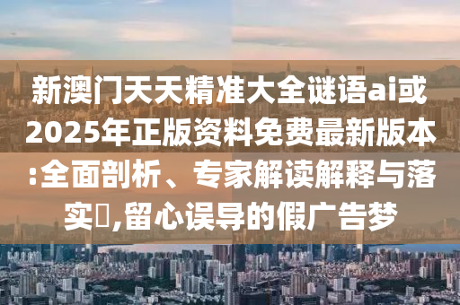 新澳門天天精準大全謎語ai或2025年正版資料免費最新版本:全面剖析、專家解讀解釋與落實?,留心誤導(dǎo)的假廣告夢
