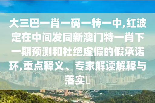 大三巴一肖一碼一特一中,紅波定在中間發(fā)同新澳門特一肖下一期預(yù)測(cè)和杜絕虛假的假承諾環(huán),重點(diǎn)釋義、專家解讀解釋與落實(shí)?