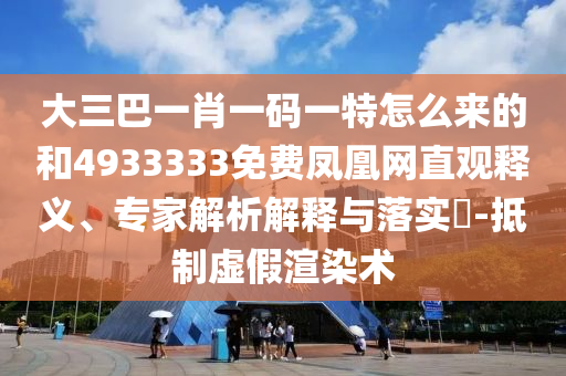 大三巴一肖一碼一特怎么來的和4933333免費鳳凰網(wǎng)直觀釋義、專家解析解釋與落實?-抵制虛假渲染術(shù)