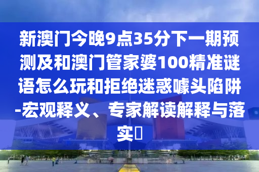 新澳門今晚9點35分下一期預測及和澳門管家婆100精準謎語怎么玩和拒絕迷惑噱頭陷阱-宏觀釋義、專家解讀解釋與落實?