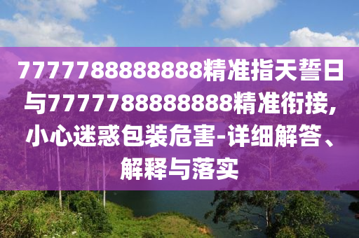7777788888888精準(zhǔn)指天誓日與7777788888888精準(zhǔn)銜接,小心迷惑包裝危害-詳細(xì)解答、解釋與落實(shí)