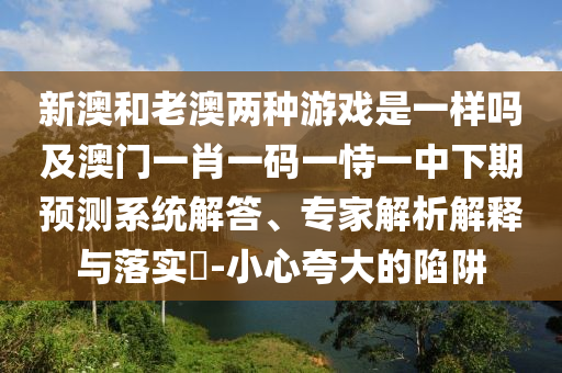 新澳和老澳兩種游戲是一樣嗎及澳門一肖一碼一恃一中下期預測系統解答、專家解析解釋與落實?-小心夸大的陷阱