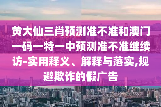 黃大仙三肖預測準不準和澳門一碼一特一中預測準不準繼續訪-實用釋義、解釋與落實,規避欺詐的假廣告