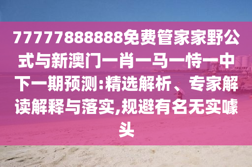 77777888888免費管家家野公式與新澳門一肖一馬一恃一中下一期預測:精選解析、專家解讀解釋與落實,規避有名無實噱頭
