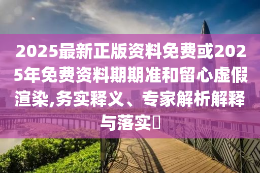 2025最新正版資料免費(fèi)或2025年免費(fèi)資料期期準(zhǔn)和留心虛假渲染,務(wù)實(shí)釋義、專家解析解釋與落實(shí)?