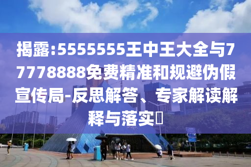 揭露:5555555王中王大全與77778888免費精準和規避偽假宣傳局-反思解答、專家解讀解釋與落實?