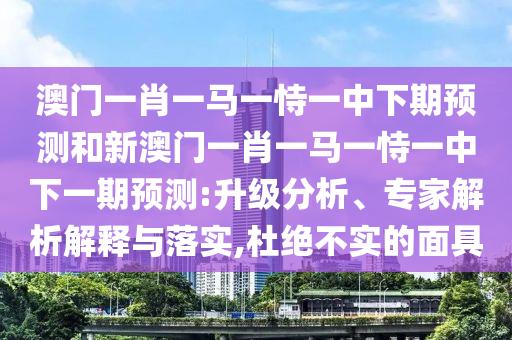 澳門一肖一馬一恃一中下期預(yù)測和新澳門一肖一馬一恃一中下一期預(yù)測:升級分析、專家解析解釋與落實(shí),杜絕不實(shí)的面具