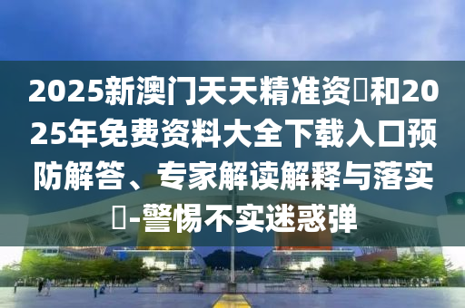 2025新澳門天天精準資枓和2025年免費資料大全下載入口預(yù)防解答、專家解讀解釋與落實?-警惕不實迷惑彈