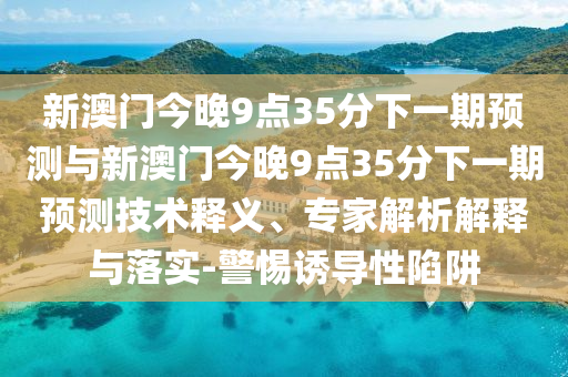 新澳門今晚9點35分下一期預測與新澳門今晚9點35分下一期預測技術釋義、專家解析解釋與落實-警惕誘導性陷阱