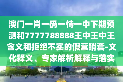 澳門一肖一碼一恃一中下期預測和7777788888王中王中王含義和拒絕不實的假營銷套-文化釋義、專家解析解釋與落實