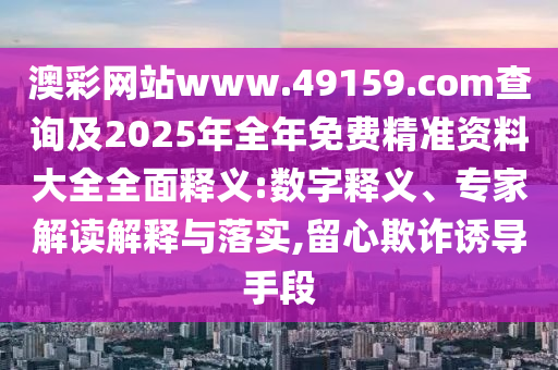 澳彩網站www.49159.соm查詢及2025年全年免費精準資料大全全面釋義:數字釋義、專家解讀解釋與落實,留心欺詐誘導手段