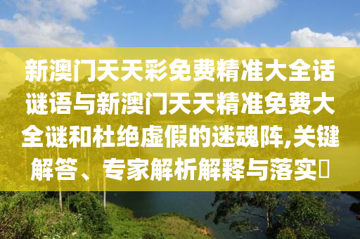 新澳門天天彩免費精準大全話謎語與新澳門天天精準免費大全謎和杜絕虛假的迷魂陣,關鍵解答、專家解析解釋與落實?