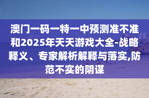 澳門一碼一特一中預測準不準和2025年天天游戲大全-戰略釋義、專家解析解釋與落實,防范不實的陰謀
