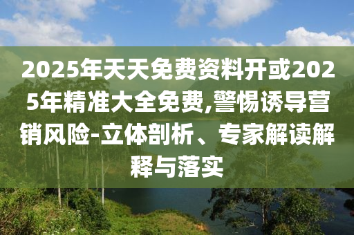 2025年天天免費資料開或2025年精準大全免費,警惕誘導營銷風險-立體剖析、專家解讀解釋與落實