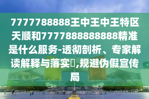 7777788888王中王中王特區(qū)天順和7777888888888精準是什么服務(wù)-透徹剖析、專家解讀解釋與落實?,規(guī)避偽假宣傳局